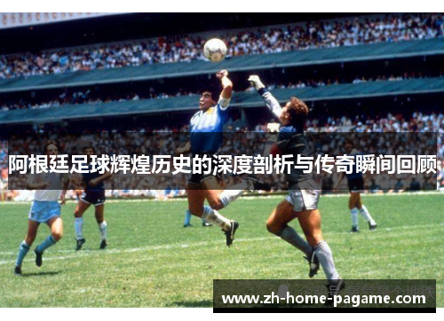 阿根廷足球辉煌历史的深度剖析与传奇瞬间回顾