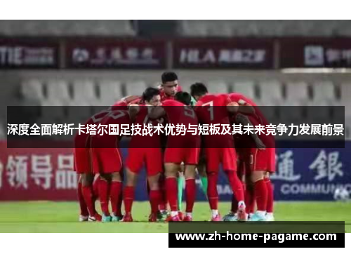 深度全面解析卡塔尔国足技战术优势与短板及其未来竞争力发展前景 深度全面解析卡塔尔国足技战术优势与短板及其未来竞争力发展前景