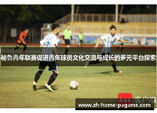 秘鲁青年联赛促进青年球员文化交流与成长的多元平台探索 秘鲁青年联赛促进青年球员文化交流与成长的多元平台探索