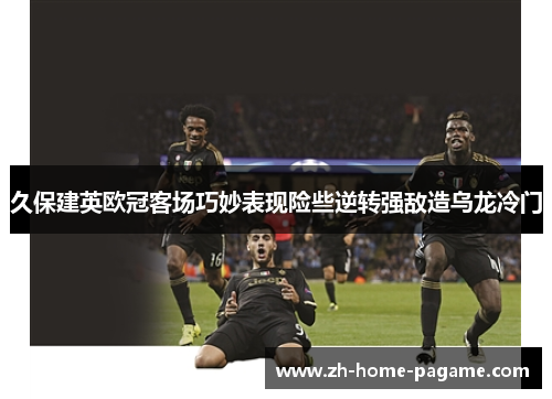 久保建英欧冠客场巧妙表现险些逆转强敌造乌龙冷门