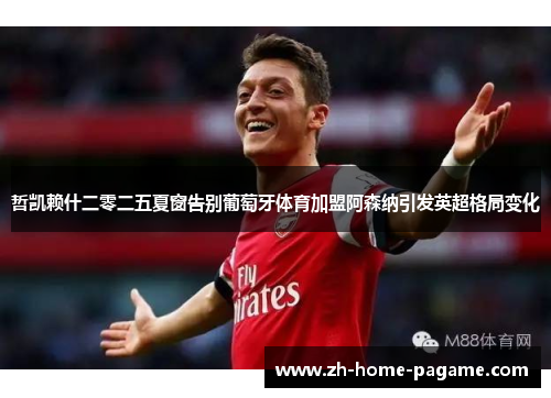 哲凯赖什二零二五夏窗告别葡萄牙体育加盟阿森纳引发英超格局变化